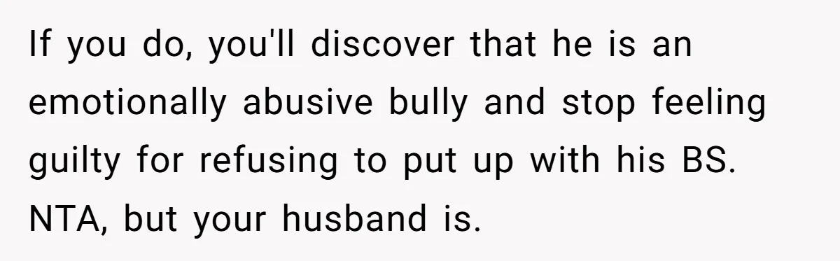Woman Snaps At Christmas Dinner After Husband Comments On Her Post-Baby Body, Family Watches In Shock If you do, you'll discover that he is an emotionally abusive bully and stop feeling guilty for refusing to put up with his BS. NTA, but your husband is.