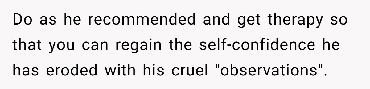Woman Snaps At Christmas Dinner After Husband Comments On Her Post-Baby Body, Family Watches In Shock Do as he recommended and get therapy so that you can regain the self-confidence he has eroded with his cruel "observations".