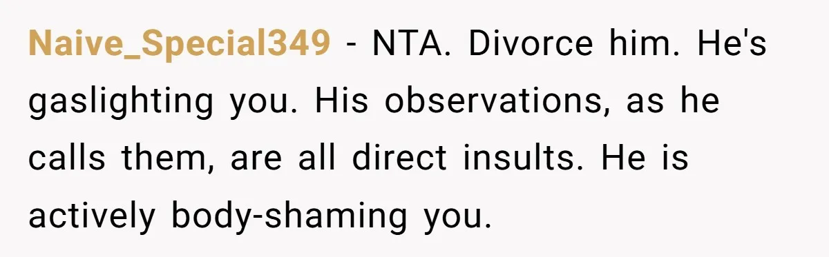 Woman Snaps At Christmas Dinner After Husband Comments On Her Post-Baby Body, Family Watches In Shock Naive_Special349 − NTA. Divorce him. He's gaslighting you. His observations, as he calls them, are all direct insults. He is actively body-shaming you.