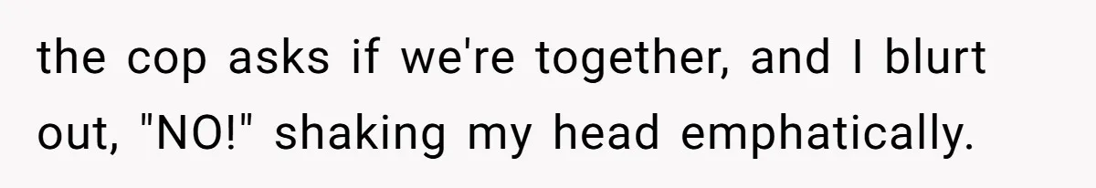 the cop asks if we're together, and I blurt out, "NO!" shaking my head emphatically.