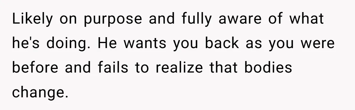 Woman Snaps At Christmas Dinner After Husband Comments On Her Post-Baby Body, Family Watches In Shock Likely on purpose and fully aware of what he's doing. He wants you back as you were before and fails to realize that bodies change.
