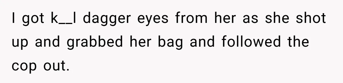 I got k__l dagger eyes from her as she shot up and grabbed her bag and followed the cop out.