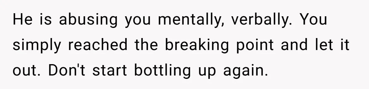 Woman Snaps At Christmas Dinner After Husband Comments On Her Post-Baby Body, Family Watches In Shock He is abusing you mentally, verbally. You simply reached the breaking point and let it out. Don't start bottling up again.