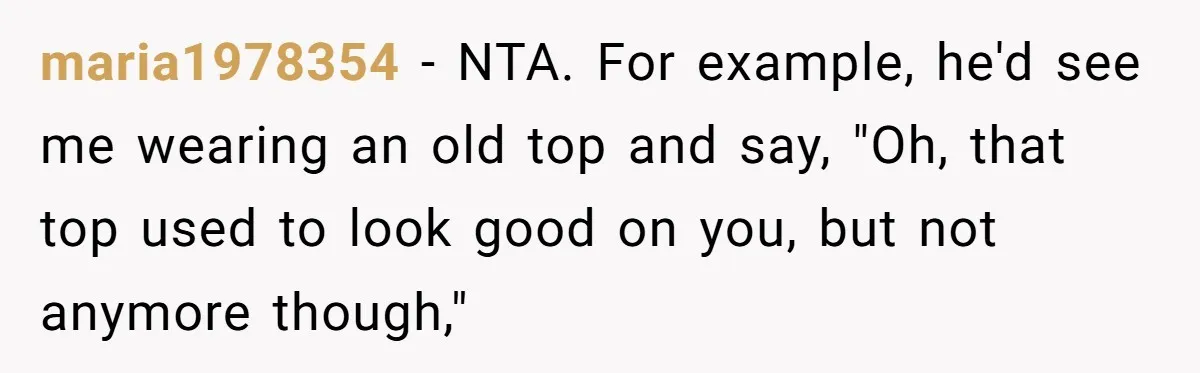 Woman Snaps At Christmas Dinner After Husband Comments On Her Post-Baby Body, Family Watches In Shock maria1978354 − NTA. For example, he'd see me wearing an old top and say, "Oh, that top used to look good on you, but not anymore though,"