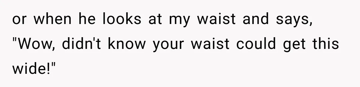 Woman Snaps At Christmas Dinner After Husband Comments On Her Post-Baby Body, Family Watches In Shock or when he looks at my waist and says, "Wow, didn't know your waist could get this wide!"