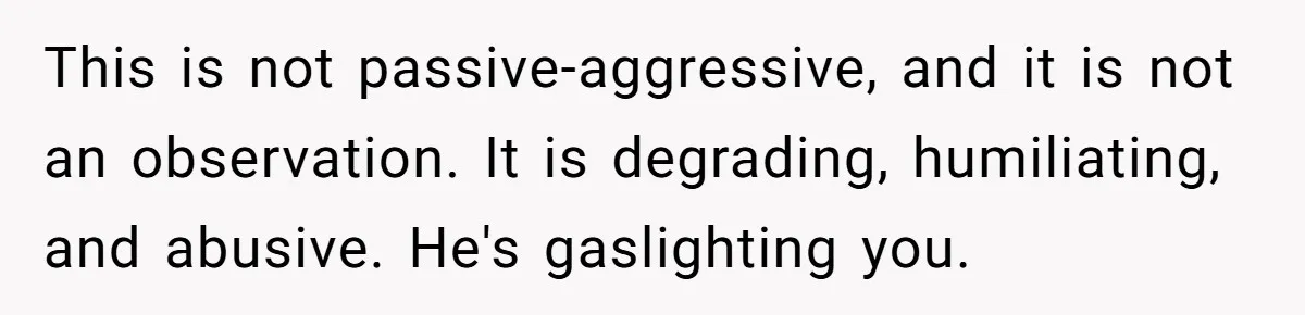 Woman Snaps At Christmas Dinner After Husband Comments On Her Post-Baby Body, Family Watches In Shock This is not passive-aggressive, and it is not an observation. It is degrading, humiliating, and abusive. He's gaslighting you.