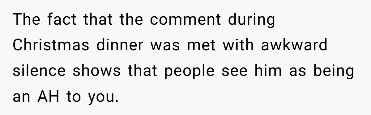 Woman Snaps At Christmas Dinner After Husband Comments On Her Post-Baby Body, Family Watches In Shock The fact that the comment during Christmas dinner was met with awkward silence shows that people see him as being an AH to you.