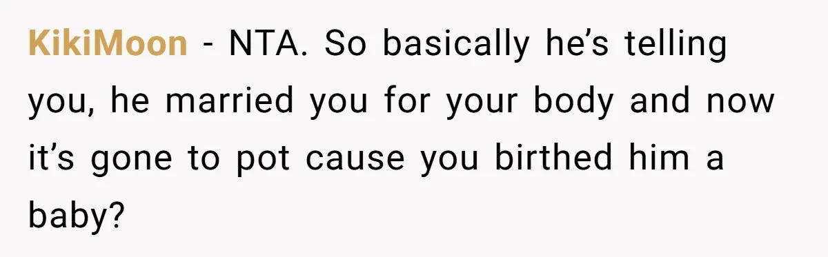 Woman Snaps At Christmas Dinner After Husband Comments On Her Post-Baby Body, Family Watches In Shock KikiMoon − NTA. So basically he’s telling you, he married you for your body and now it’s gone to pot cause you birthed him a baby?