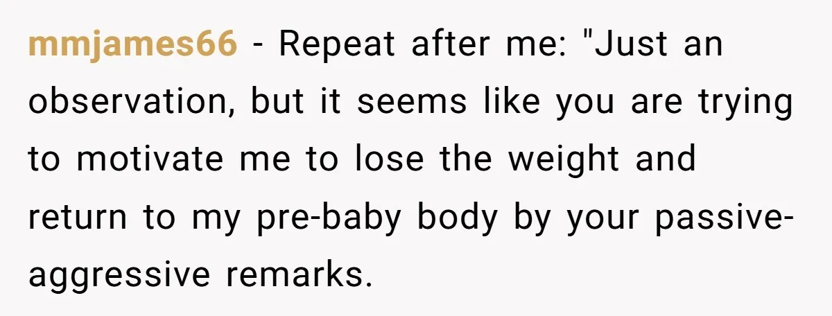 Woman Snaps At Christmas Dinner After Husband Comments On Her Post-Baby Body, Family Watches In Shock mmjames66 − Repeat after me: "Just an observation, but it seems like you are trying to motivate me to lose the weight and return to my pre-baby body by your...