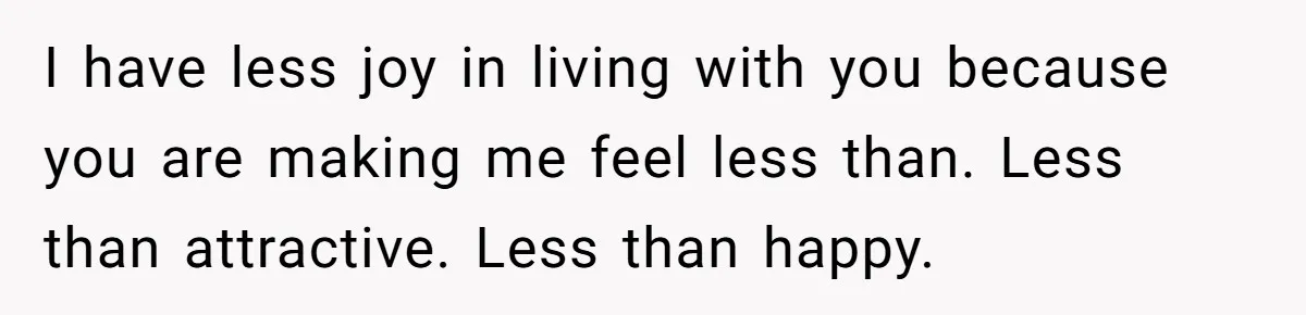 Woman Snaps At Christmas Dinner After Husband Comments On Her Post-Baby Body, Family Watches In Shock I have less joy in living with you because you are making me feel less than. Less than attractive. Less than happy.