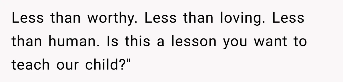 Woman Snaps At Christmas Dinner After Husband Comments On Her Post-Baby Body, Family Watches In Shock Less than worthy. Less than loving. Less than human. Is this a lesson you want to teach our child?"