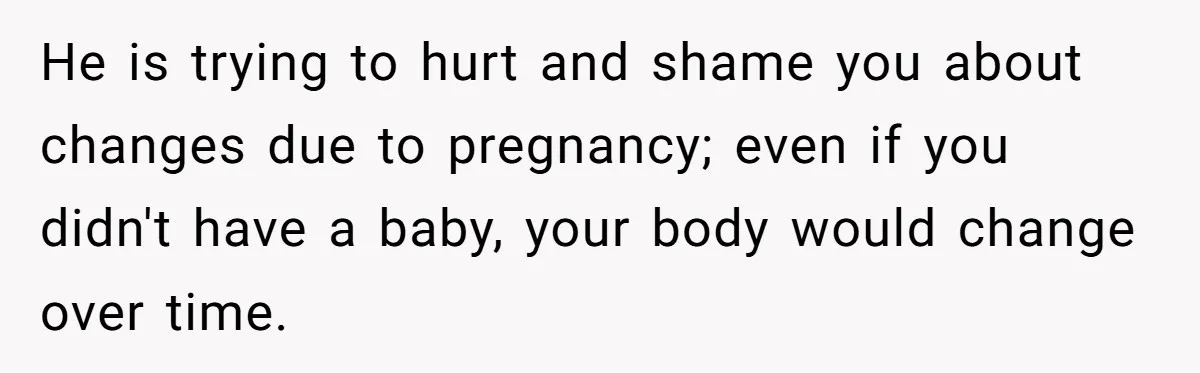Woman Snaps At Christmas Dinner After Husband Comments On Her Post-Baby Body, Family Watches In Shock He is trying to hurt and shame you about changes due to pregnancy; even if you didn't have a baby, your body would change over time.