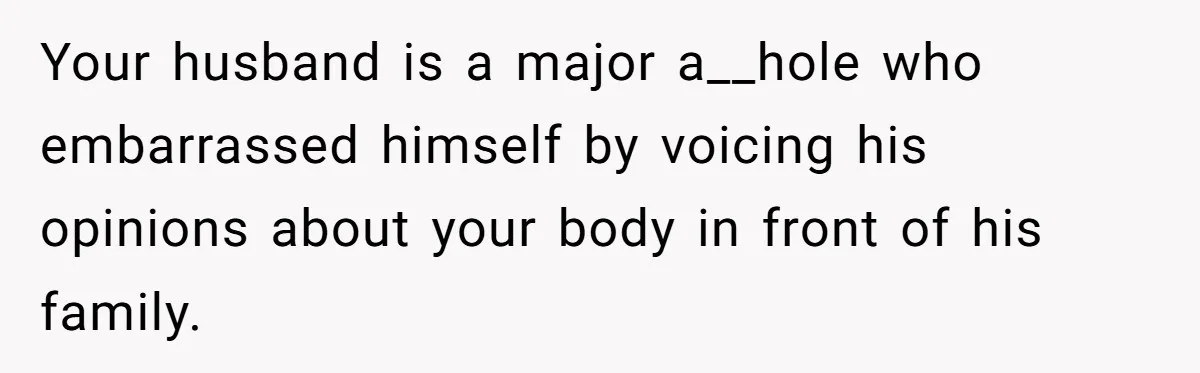 Woman Snaps At Christmas Dinner After Husband Comments On Her Post-Baby Body, Family Watches In Shock Your husband is a major a__hole who embarrassed himself by voicing his opinions about your body in front of his family.