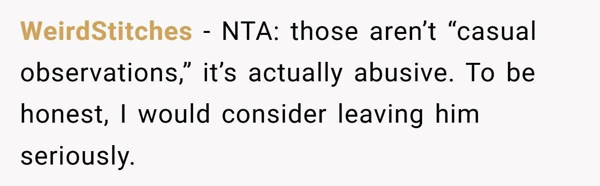 Woman Snaps At Christmas Dinner After Husband Comments On Her Post-Baby Body, Family Watches In Shock WeirdStitches − NTA: those aren’t “casual observations,” it’s actually abusive. To be honest, I would consider leaving him seriously.