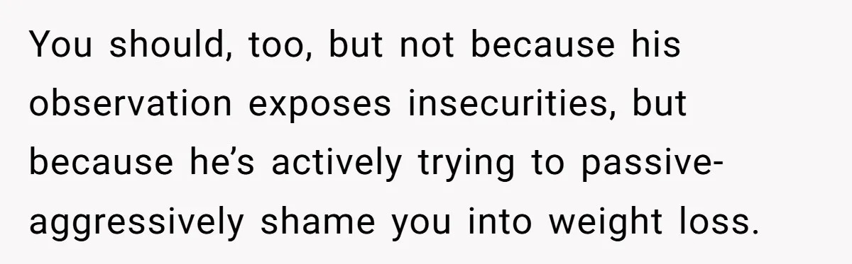 Woman Snaps At Christmas Dinner After Husband Comments On Her Post-Baby Body, Family Watches In Shock You should, too, but not because his observation exposes insecurities, but because he’s actively trying to passive-aggressively shame you into weight loss.