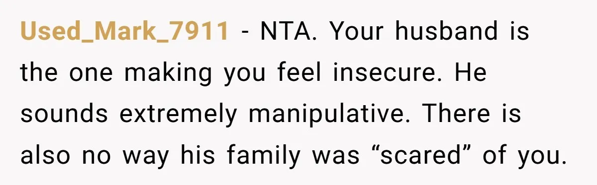 Woman Snaps At Christmas Dinner After Husband Comments On Her Post-Baby Body, Family Watches In Shock Used_Mark_7911 − NTA. Your husband is the one making you feel insecure. He sounds extremely manipulative. There is also no way his family was “scared” of you.