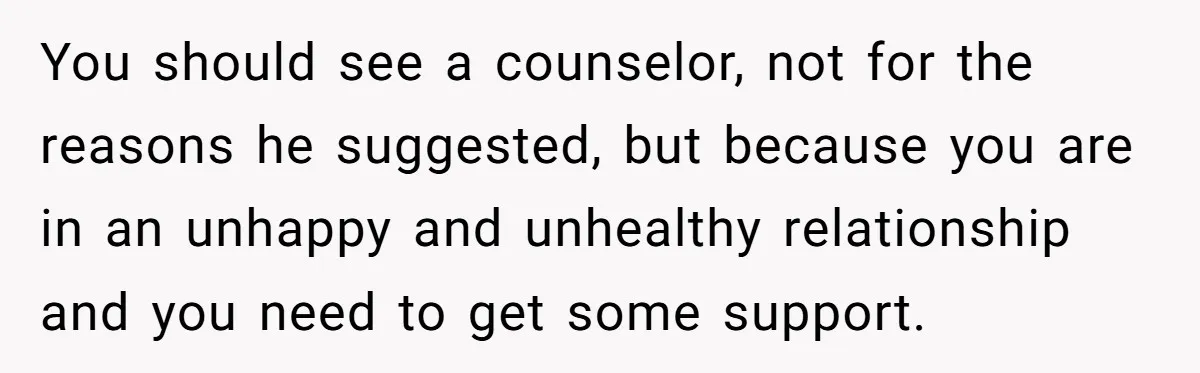 Woman Snaps At Christmas Dinner After Husband Comments On Her Post-Baby Body, Family Watches In Shock You should see a counselor, not for the reasons he suggested, but because you are in an unhappy and unhealthy relationship and you need to get some support.