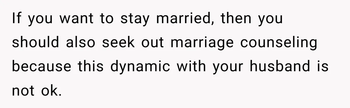 Woman Snaps At Christmas Dinner After Husband Comments On Her Post-Baby Body, Family Watches In Shock If you want to stay married, then you should also seek out marriage counseling because this dynamic with your husband is not ok.