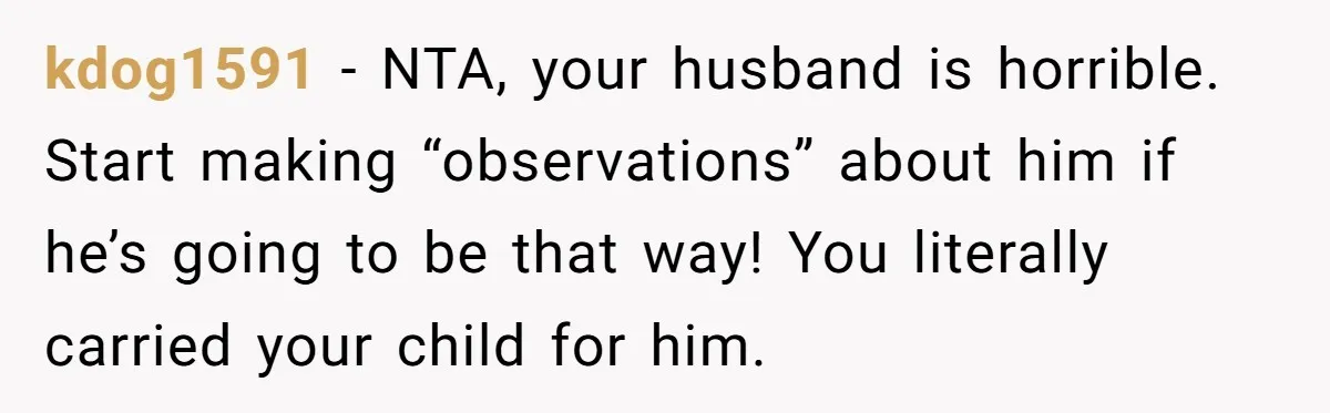 Woman Snaps At Christmas Dinner After Husband Comments On Her Post-Baby Body, Family Watches In Shock kdog1591 − NTA, your husband is horrible. Start making “observations” about him if he’s going to be that way! You literally carried your child for him.