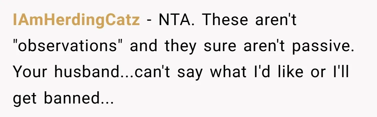 Woman Snaps At Christmas Dinner After Husband Comments On Her Post-Baby Body, Family Watches In Shock IAmHerdingCatz − NTA. These aren't "observations" and they sure aren't passive. Your husband...can't say what I'd like or I'll get banned...