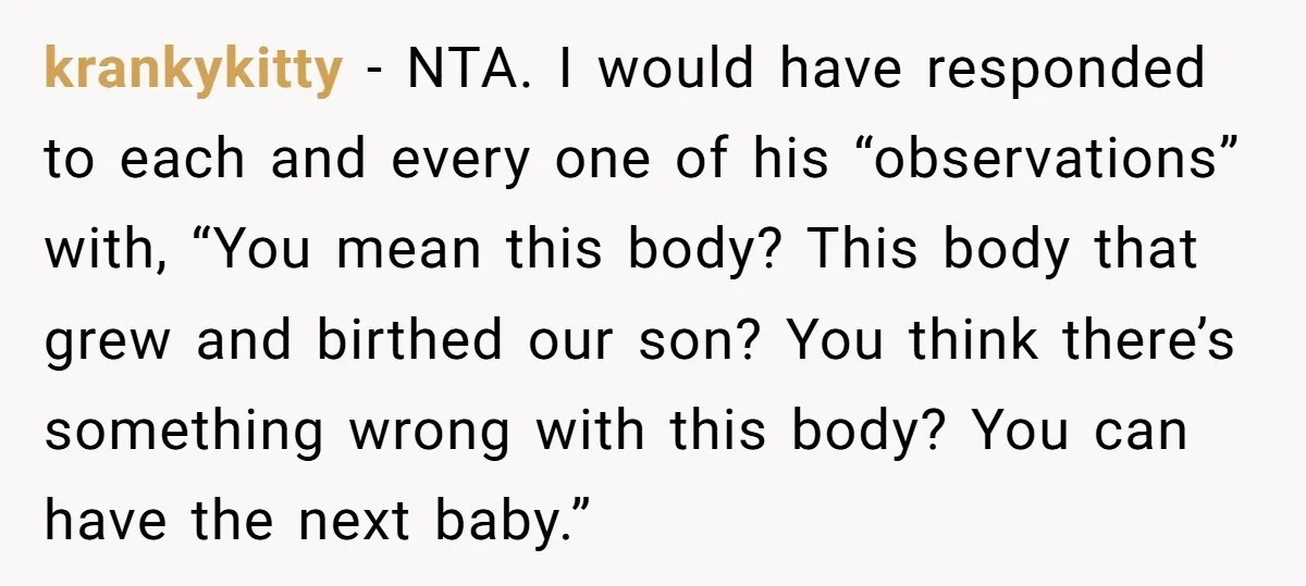 Woman Snaps At Christmas Dinner After Husband Comments On Her Post-Baby Body, Family Watches In Shock krankykitty − NTA. I would have responded to each and every one of his “observations” with, “You mean this body? This body that grew and birthed our son? You think...