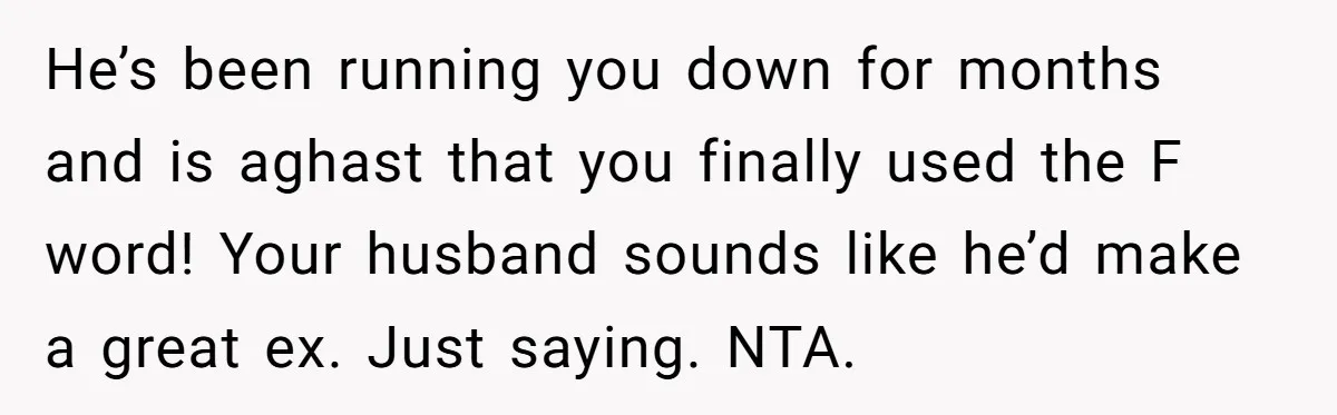 Woman Snaps At Christmas Dinner After Husband Comments On Her Post-Baby Body, Family Watches In Shock He’s been running you down for months and is aghast that you finally used the F word! Your husband sounds like he’d make a great ex. Just saying. NTA.