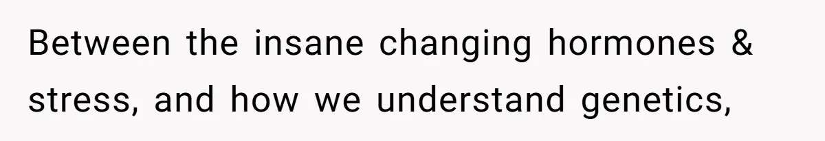 Between the insane changing hormones & stress, and how we understand genetics,