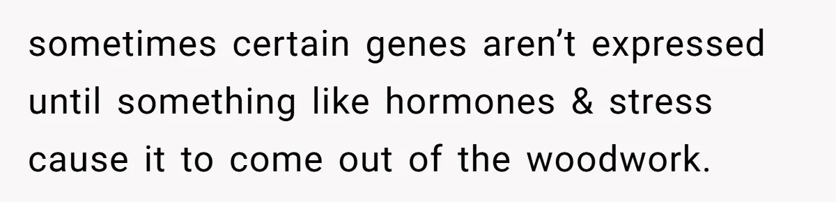 sometimes certain genes aren’t expressed until something like hormones & stress cause it to come out of the woodwork.