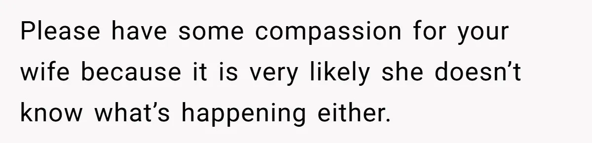 Please have some compassion for your wife because it is very likely she doesn’t know what’s happening either.