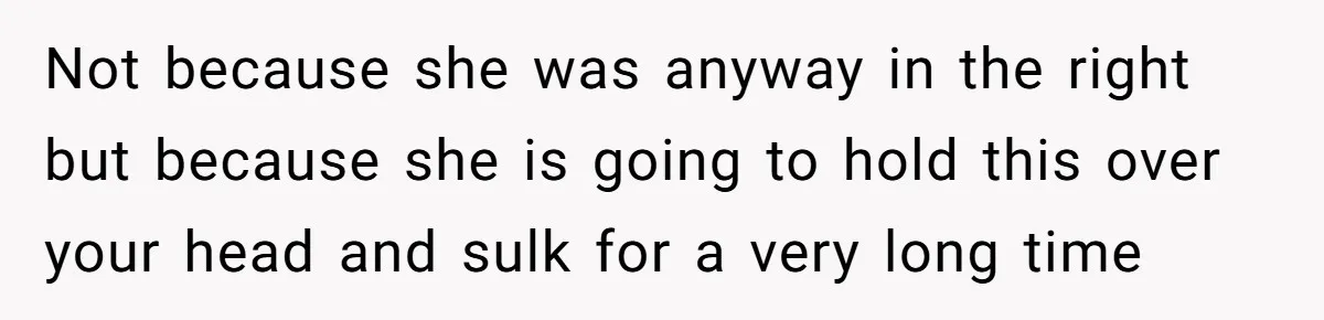 Not because she was anyway in the right but because she is going to hold this over your head and sulk for a very long time