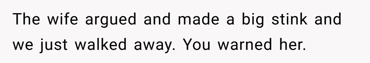 The wife argued and made a big stink and we just walked away. You warned her.