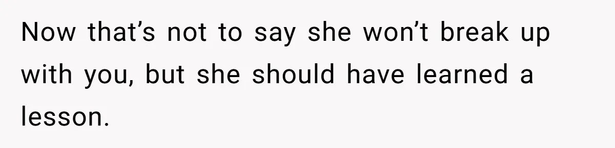 Now that’s not to say she won’t break up with you, but she should have learned a lesson.