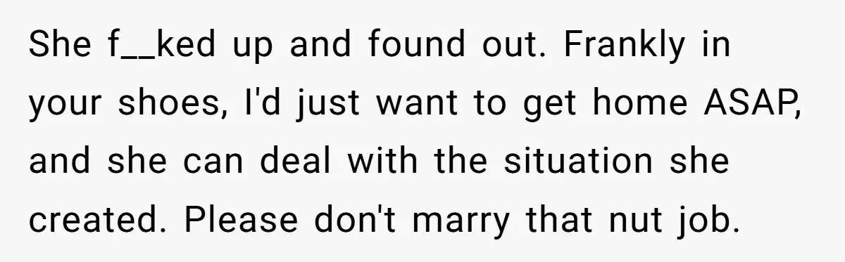She f__ked up and found out. Frankly in your shoes, I'd just want to get home ASAP, and she can deal with the situation she created. Please don't marry that...