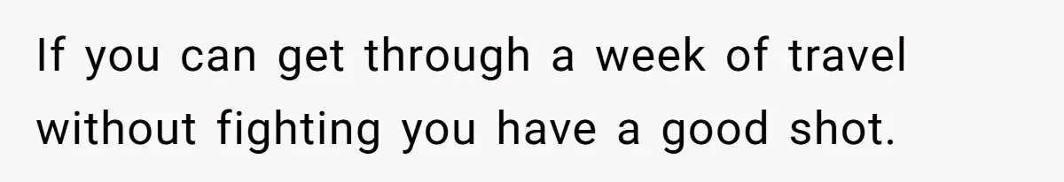 If you can get through a week of travel without fighting you have a good shot.
