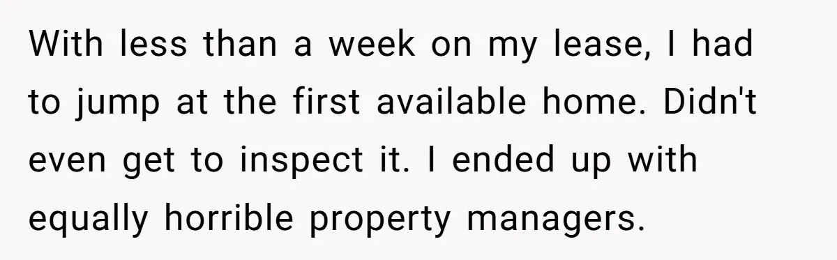 With less than a week on my lease, I had to jump at the first available home. Didn't even get to inspect it. I ended up with equally horrible property...