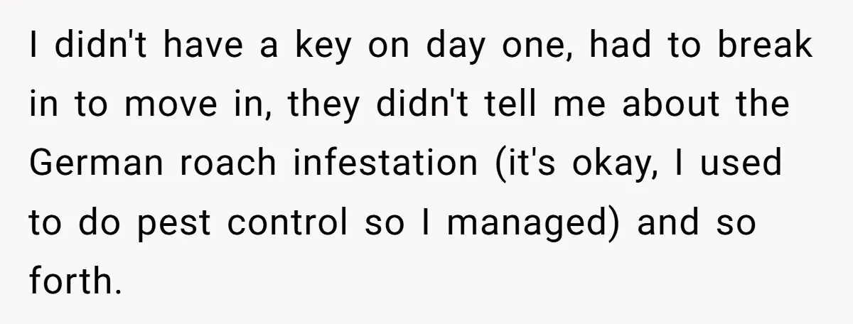 I didn't have a key on day one, had to break in to move in, they didn't tell me about the German roach infestation (it's okay, I used to do...