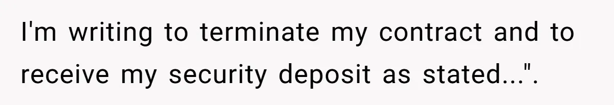 I'm writing to terminate my contract and to receive my security deposit as stated...".