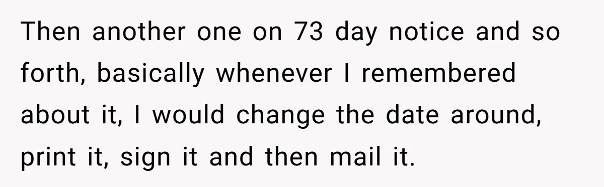 Then another one on 73 day notice and so forth, basically whenever I remembered about it, I would change the date around, print it, sign it and then mail it.