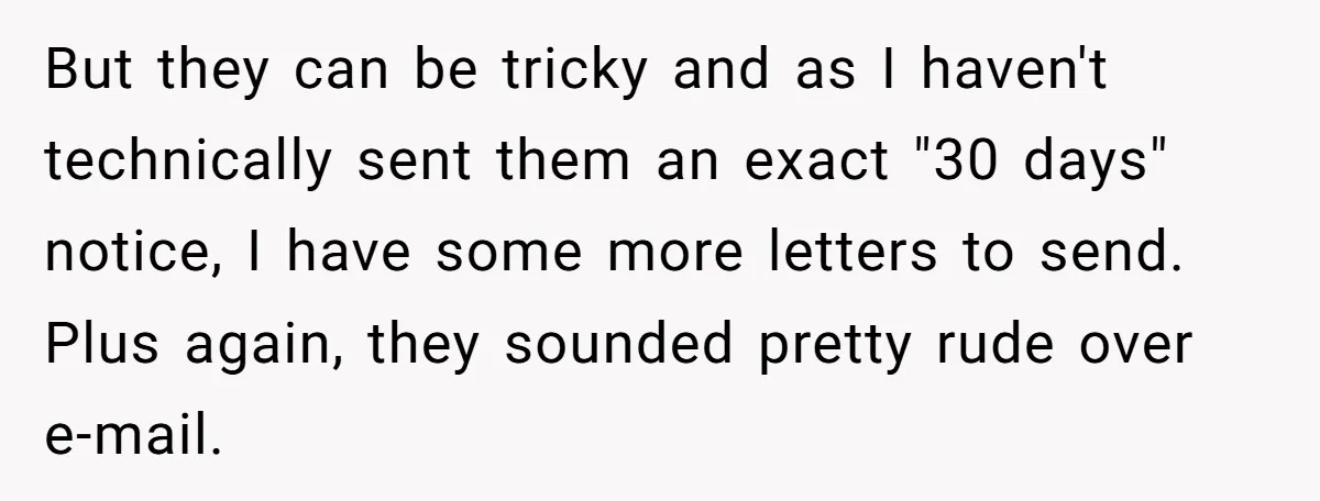 But they can be tricky and as I haven't technically sent them an exact "30 days" notice, I have some more letters to send. Plus again, they sounded pretty rude...