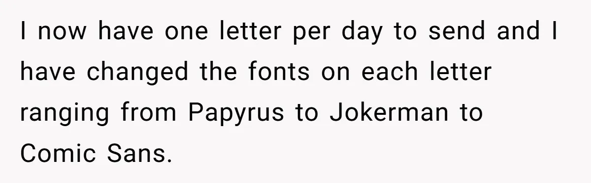 I now have one letter per day to send and I have changed the fonts on each letter ranging from Papyrus to Jokerman to Comic Sans.