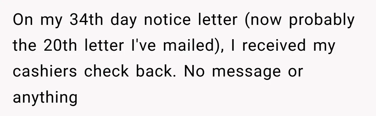 On my 34th day notice letter (now probably the 20th letter I've mailed), I received my cashiers check back. No message or anything