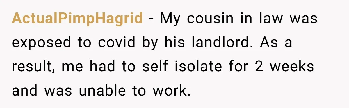 ActualPimpHagrid − My cousin in law was exposed to covid by his landlord. As a result, me had to self isolate for 2 weeks and was unable to work.
