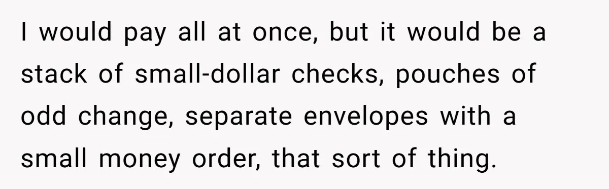 I would pay all at once, but it would be a stack of small-dollar checks, pouches of odd change, separate envelopes with a small money order, that sort of thing.