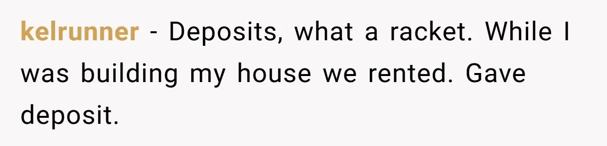 kelrunner − Deposits, what a racket. While I was building my house we rented. Gave deposit.