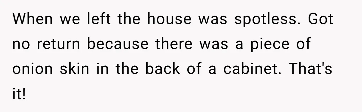 When we left the house was spotless. Got no return because there was a piece of onion skin in the back of a cabinet. That's it!