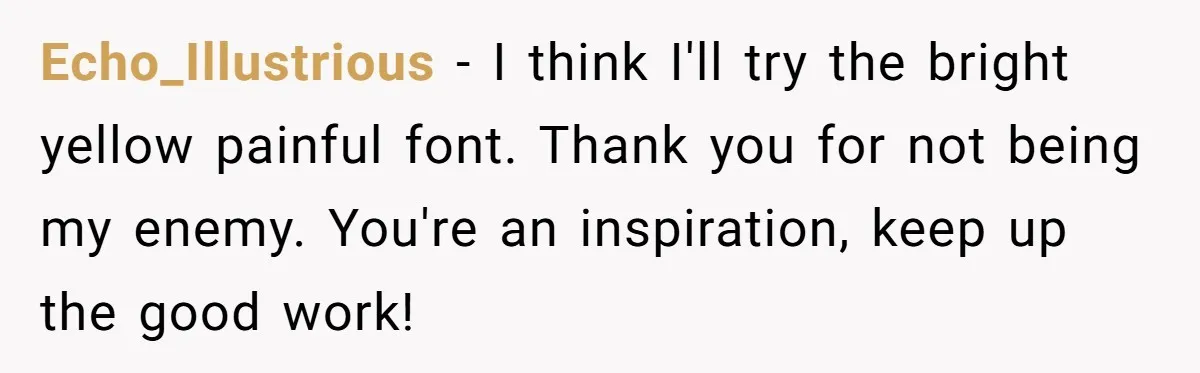 Echo_Illustrious − I think I'll try the bright yellow painful font. Thank you for not being my enemy. You're an inspiration, keep up the good work!