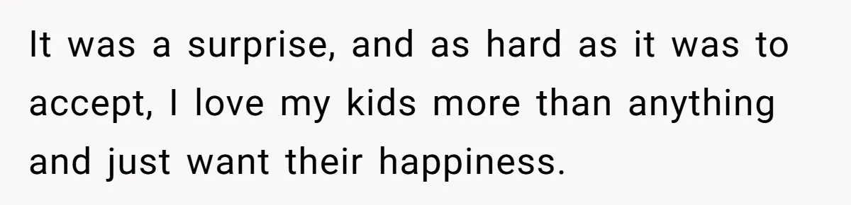 It was a surprise, and as hard as it was to accept, I love my kids more than anything and just want their happiness.