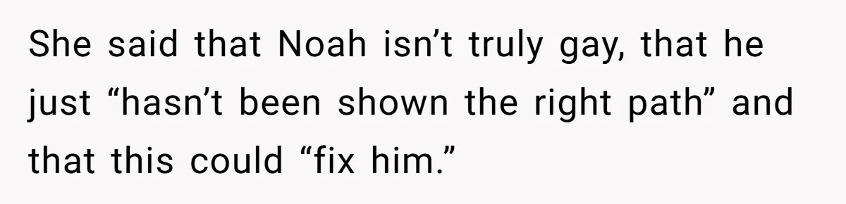 She said that Noah isn’t truly gay, that he just “hasn’t been shown the right path” and that this could “fix him.”