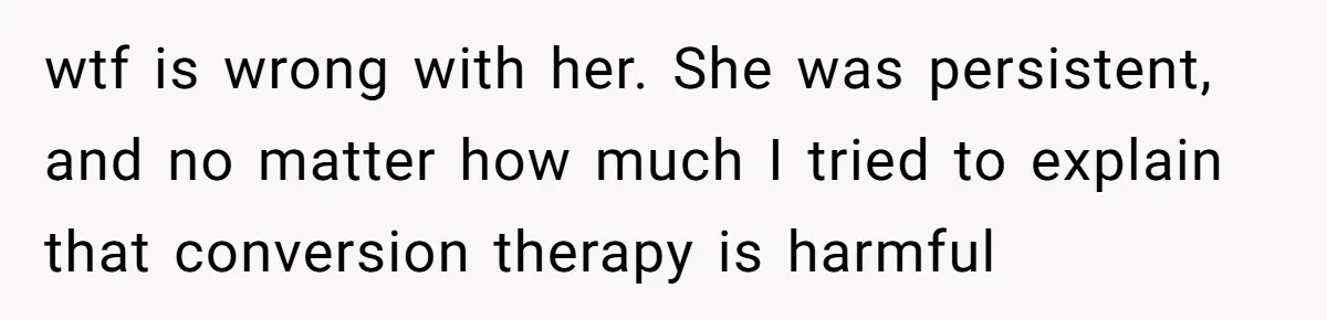 wtf is wrong with her. She was persistent, and no matter how much I tried to explain that conversion therapy is harmful