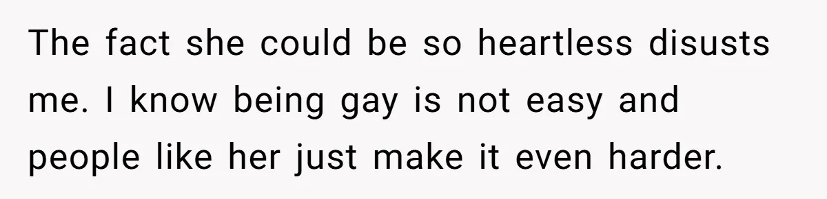 The fact she could be so heartless disusts me. I know being gay is not easy and people like her just make it even harder.